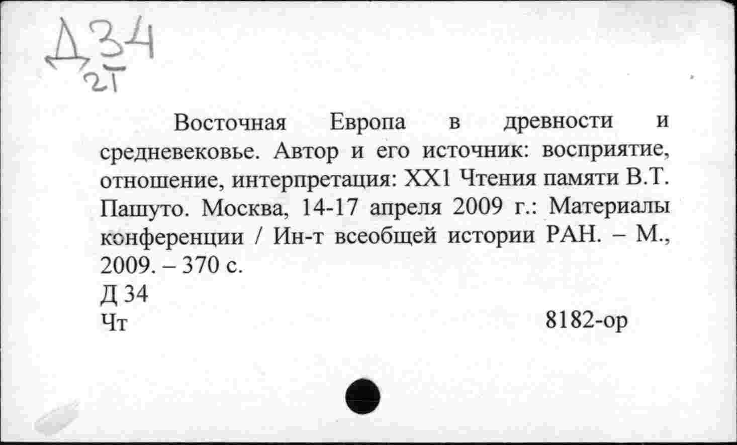 ﻿Восточная Европа в древности и средневековье. Автор и его источник: восприятие, отношение, интерпретация: XXI Чтения памяти В.Т. Пашуто. Москва, 14-17 апреля 2009 г.: Материалы конференции / Ин-т всеобщей истории РАН. - М„ 2009. - 370 с.
Д34
Чт	8182-ор